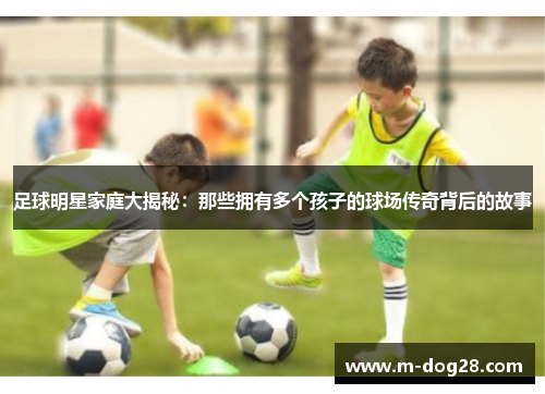 足球明星家庭大揭秘：那些拥有多个孩子的球场传奇背后的故事