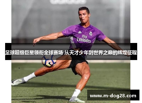 足球超级巨星领衔全球赛场 从天才少年到世界之巅的辉煌征程