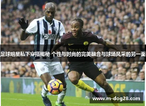 足球明星私下穿搭揭秘 个性与时尚的完美融合与球场风采的另一面