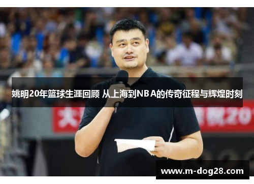 姚明20年篮球生涯回顾 从上海到NBA的传奇征程与辉煌时刻