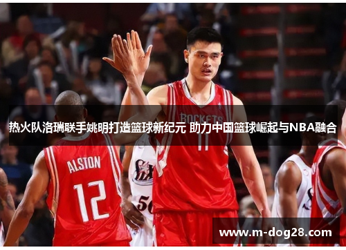 热火队洛瑞联手姚明打造篮球新纪元 助力中国篮球崛起与NBA融合