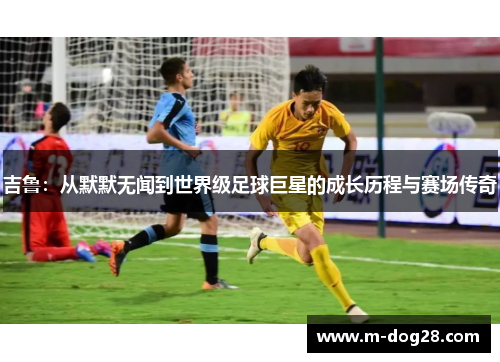 吉鲁：从默默无闻到世界级足球巨星的成长历程与赛场传奇