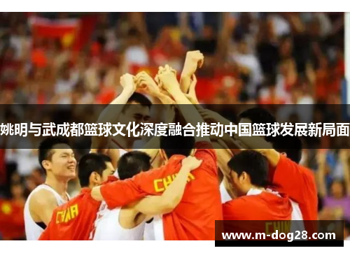 姚明与武成都篮球文化深度融合推动中国篮球发展新局面