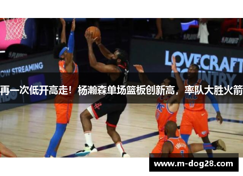 再一次低开高走！杨瀚森单场篮板创新高，率队大胜火箭