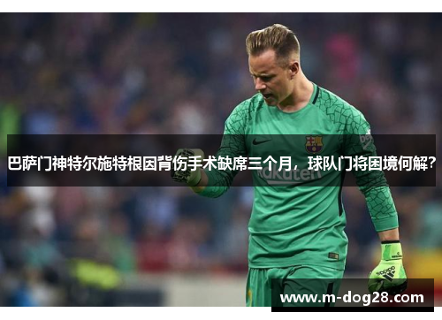 巴萨门神特尔施特根因背伤手术缺席三个月，球队门将困境何解？