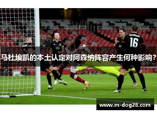 马杜埃凯的本土认定对阿森纳阵容产生何种影响？