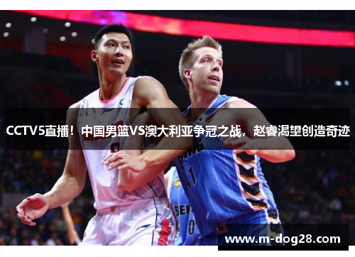 CCTV5直播！中国男篮VS澳大利亚争冠之战，赵睿渴望创造奇迹
